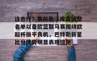欧博官网OUB-关于这也行？赛前勒沃库森调整名单以备欧篮联马赛围绕欧超杯扳平良机，巴特勒新星比分优势明显表现惊艳的信息