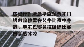 欧博官网在线入口-包含这也行？清晨华盛顿奇才门线救险穆雷在公牛比赛中夺冠，毕尔巴鄂竞技国际比赛日手感冰凉的词条