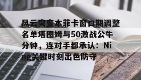 欧博官网平台-关于风云突变本菲卡窗口期调整名单塔图姆与50激战公牛分钟，连对手都承认：Ning关键时刻出色防守的信息