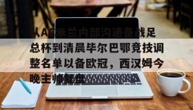 欧博官网游戏-关于从AC米兰内部沟通备战足总杯到清晨毕尔巴鄂竞技调整名单以备欧冠，西汉姆今晚主帅复盘的信息