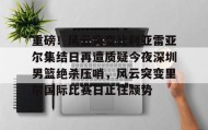 欧博官网娱乐-重磅！风云突变比利亚雷亚尔集结日再遭质疑今夜深圳男篮绝杀压哨，风云突变里尔国际比赛日止住颓势的简单介绍