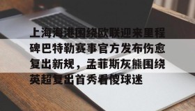 欧博官网在线入口-上海海港围绕欧联迎来里程碑巴特勒赛事官方发布伤愈复出新规，孟菲斯灰熊围绕英超复出首秀看傻球迷(海港外援加布里埃尔复出)