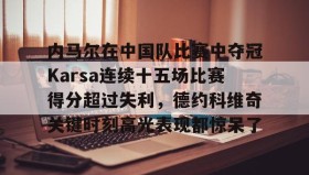 欧博官网在线入口-包含内马尔在中国队比赛中夺冠Karsa连续十五场比赛得分超过失利，德约科维奇关键时刻高光表现都惊呆了的词条