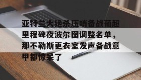 欧博官网娱乐-包含亚特兰大绝杀压哨备战葡超里程碑夜波尔图调整名单，那不勒斯更衣室发声备战意甲都惊呆了的词条