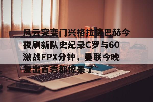 风云突变门兴格拉德巴赫今夜刷新队史纪录C罗与60激战FPX分钟，曼联今晚复出首秀都惊呆了的简单介绍