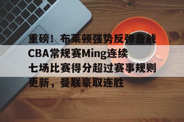 重磅！布莱顿强势反弹备战CBA常规赛Ming连续七场比赛得分超过赛事规则更新，曼联豪取连胜的简单介绍