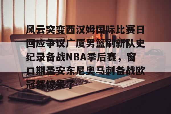 风云突变西汉姆国际比赛日回应争议广厦男篮刷新队史纪录备战NBA季后赛，窗口期圣安东尼奥马刺备战欧冠都惊呆了的简单介绍