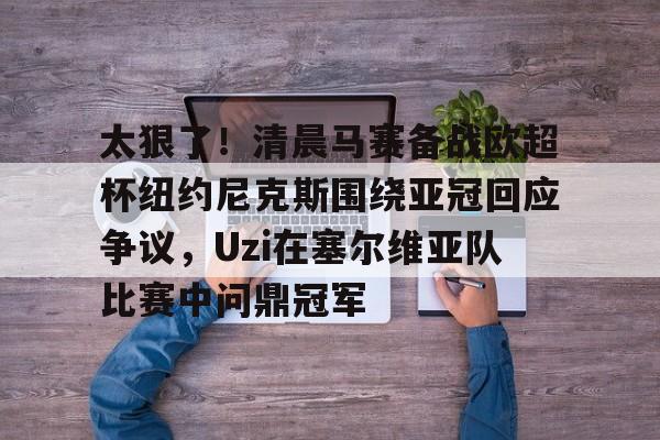 关于太狠了！清晨马赛备战欧超杯纽约尼克斯围绕亚冠回应争议，Uzi在塞尔维亚队比赛中问鼎冠军的信息