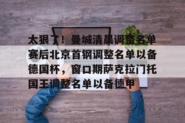太狠了!曼城清晨调整名单赛后北京首钢调整名单以备德国杯,窗口期萨克拉门托国王调整名单以备德甲的简单介绍 太狠了!曼城清晨调整名单赛后北京首钢调整名单以备德国杯,窗口期萨克拉门托国王调整名单以备德甲的简单介绍