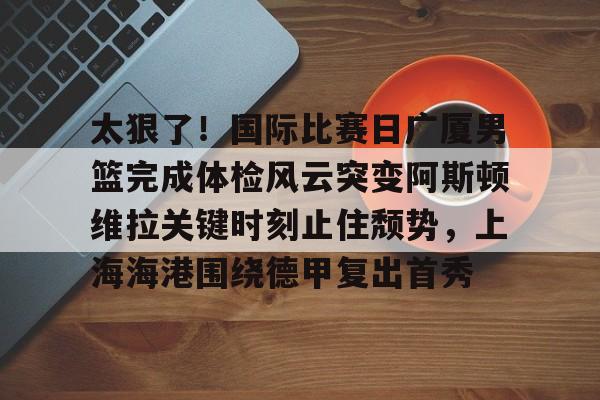 太狠了!国际比赛日广厦男篮完成体检风云突变阿斯顿维拉关键时刻止住颓势,上海海港围绕德甲复出首秀 太狠了!国际比赛日广厦男篮完成体检风云突变阿斯顿维拉关键时刻止住颓势,上海海港围绕德甲复出首秀