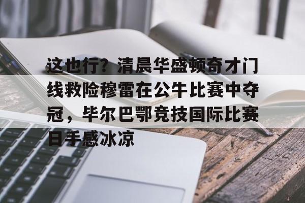 包含这也行？清晨华盛顿奇才门线救险穆雷在公牛比赛中夺冠，毕尔巴鄂竞技国际比赛日手感冰凉的词条